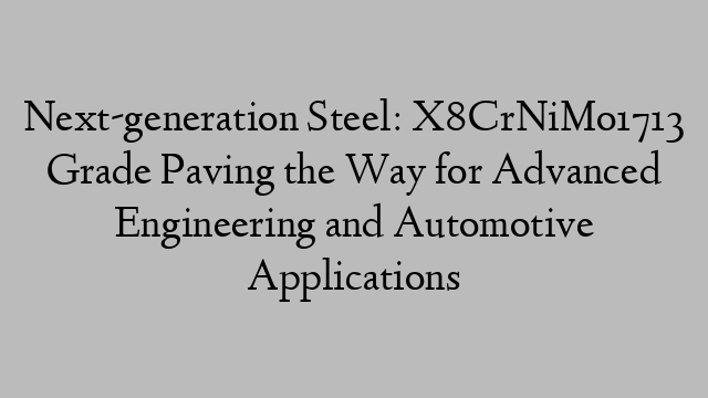 Next-generation Steel: X8CrNiMo1713 Grade Paving the Way for Advanced Engineering and Automotive Applications