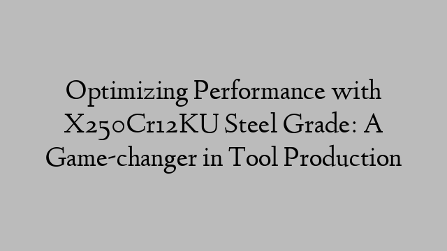 Optimizing Performance with X250Cr12KU Steel Grade: A Game-changer in Tool Production