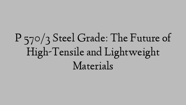 P 570/3 Steel Grade: The Future of High-Tensile and Lightweight Materials