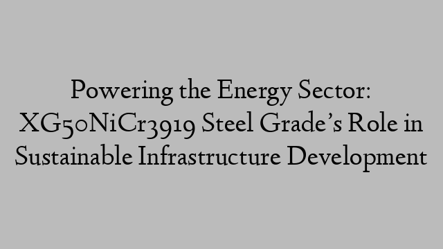 Powering the Energy Sector: XG50NiCr3919 Steel Grade’s Role in Sustainable Infrastructure Development