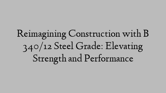 Reimagining Construction with B 340/12 Steel Grade: Elevating Strength and Performance