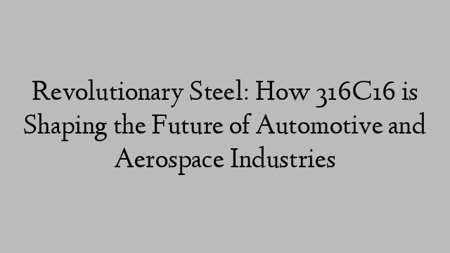 Revolutionary Steel: How 316C16 is Shaping the Future of Automotive and Aerospace Industries