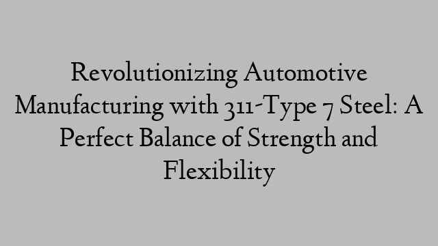 Revolutionizing Automotive Manufacturing with 311-Type 7 Steel: A Perfect Balance of Strength and Flexibility