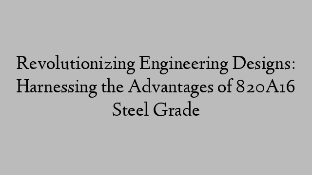 Revolutionizing Engineering Designs: Harnessing the Advantages of 820A16 Steel Grade