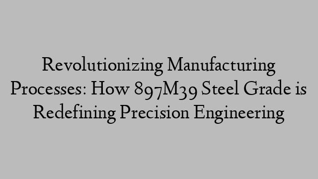 Revolutionizing Manufacturing Processes: How 897M39 Steel Grade is Redefining Precision Engineering