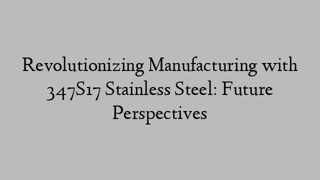 Revolutionizing Manufacturing with 347S17 Stainless Steel: Future Perspectives