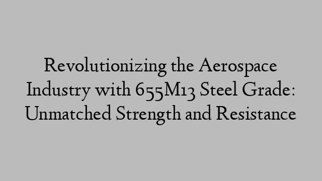 Revolutionizing the Aerospace Industry with 655M13 Steel Grade: Unmatched Strength and Resistance