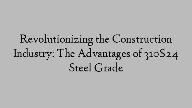 Revolutionizing the Construction Industry: The Advantages of 310S24 Steel Grade