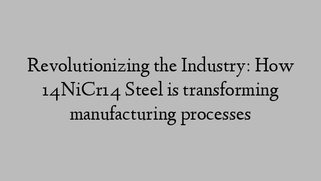 Revolutionizing the Industry: How 14NiCr14 Steel is transforming manufacturing processes