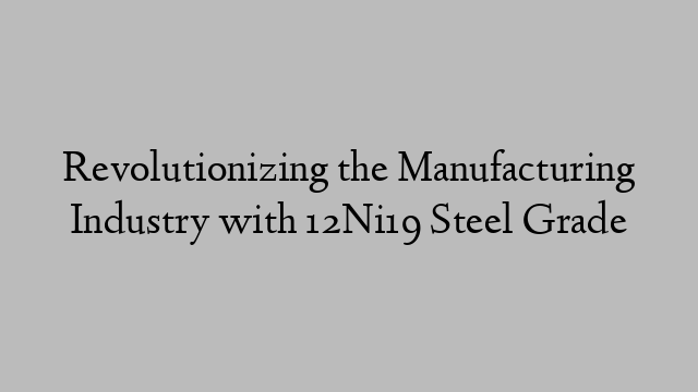 Revolutionizing the Manufacturing Industry with 12Ni19 Steel Grade