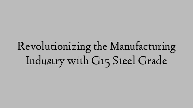 Revolutionizing the Manufacturing Industry with G15 Steel Grade