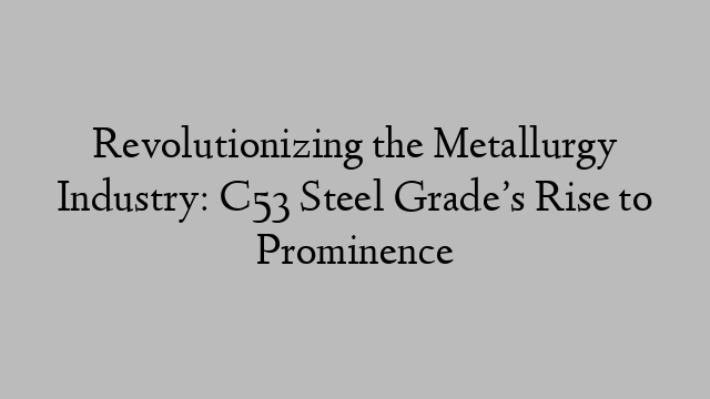 Revolutionizing the Metallurgy Industry: C53 Steel Grade’s Rise to Prominence