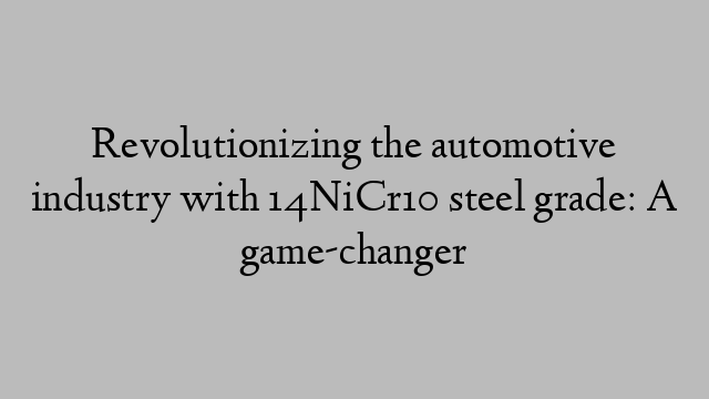 Revolutionizing the automotive industry with 14NiCr10 steel grade: A game-changer