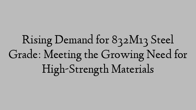 Rising Demand for 832M13 Steel Grade: Meeting the Growing Need for High-Strength Materials