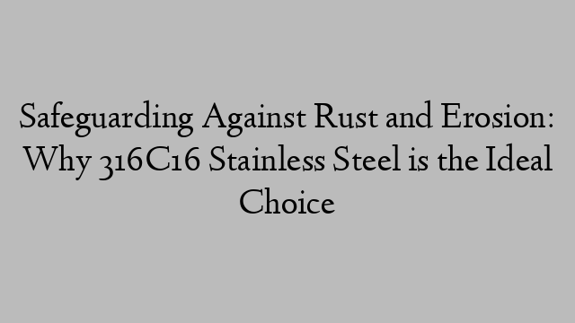 Safeguarding Against Rust and Erosion: Why 316C16 Stainless Steel is the Ideal Choice