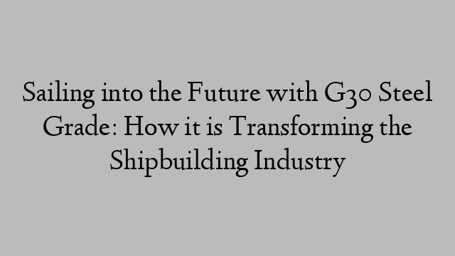 Sailing into the Future with G30 Steel Grade: How it is Transforming the Shipbuilding Industry