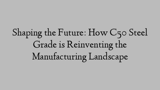 Shaping the Future: How C50 Steel Grade is Reinventing the Manufacturing Landscape