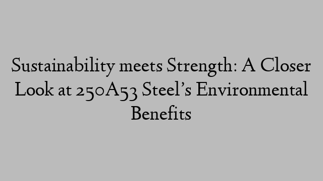 Sustainability meets Strength: A Closer Look at 250A53 Steel’s Environmental Benefits