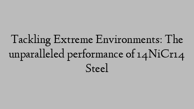 Tackling Extreme Environments: The unparalleled performance of 14NiCr14 Steel