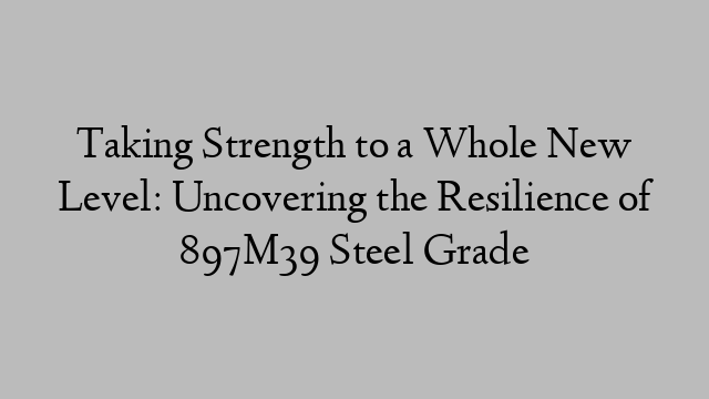 Taking Strength to a Whole New Level: Uncovering the Resilience of 897M39 Steel Grade