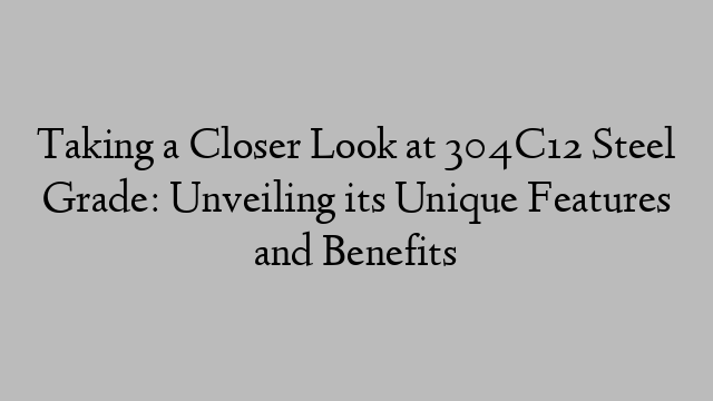 Taking a Closer Look at 304C12 Steel Grade: Unveiling its Unique Features and Benefits