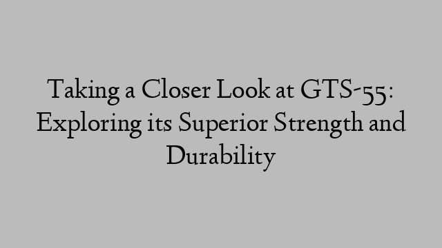 Taking a Closer Look at GTS-55: Exploring its Superior Strength and Durability