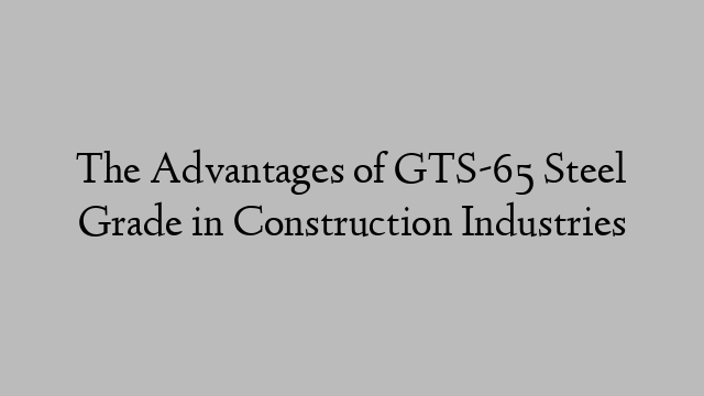 The Advantages of GTS-65 Steel Grade in Construction Industries