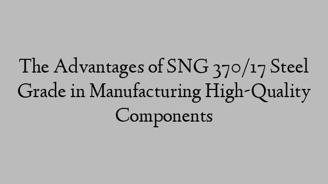 The Advantages of SNG 370/17 Steel Grade in Manufacturing High-Quality Components