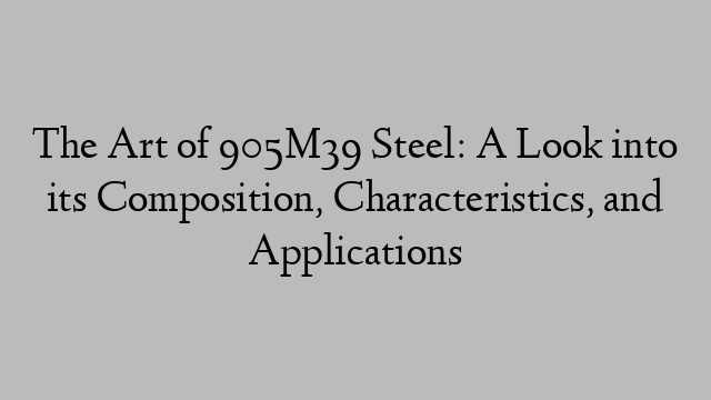 The Art of 905M39 Steel: A Look into its Composition, Characteristics, and Applications