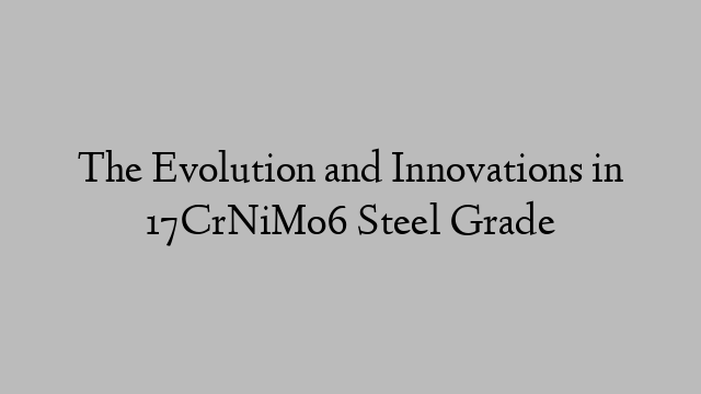 The Evolution and Innovations in 17CrNiMo6 Steel Grade