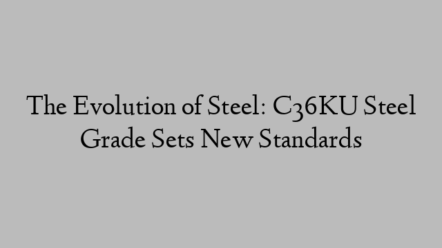 The Evolution of Steel: C36KU Steel Grade Sets New Standards