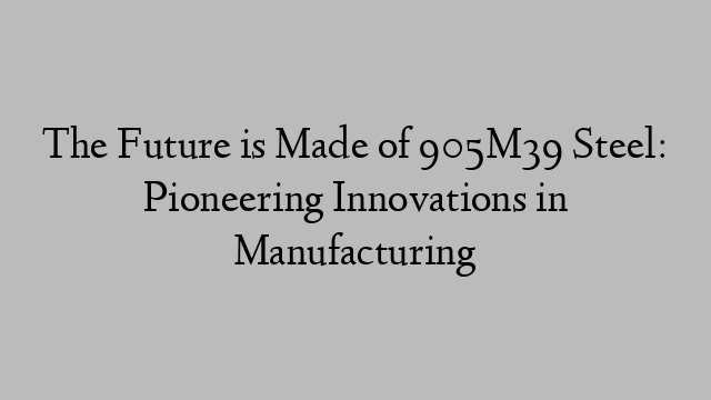 The Future is Made of 905M39 Steel: Pioneering Innovations in Manufacturing