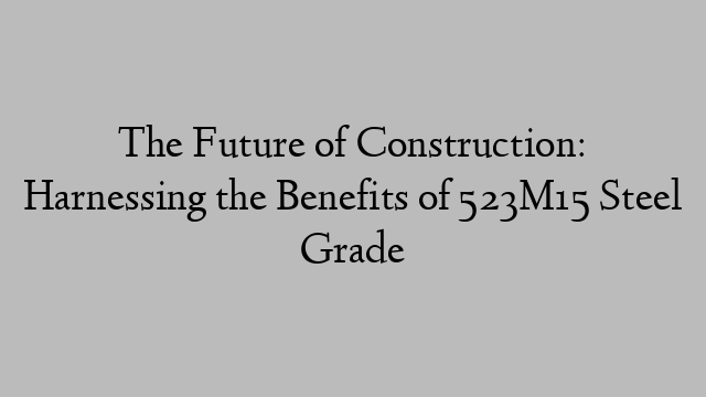 The Future of Construction: Harnessing the Benefits of 523M15 Steel Grade
