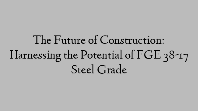 The Future of Construction: Harnessing the Potential of FGE 38-17 Steel Grade