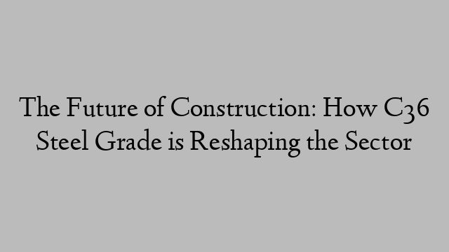 The Future of Construction: How C36 Steel Grade is Reshaping the Sector