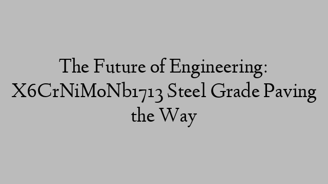 The Future of Engineering: X6CrNiMoNb1713 Steel Grade Paving the Way