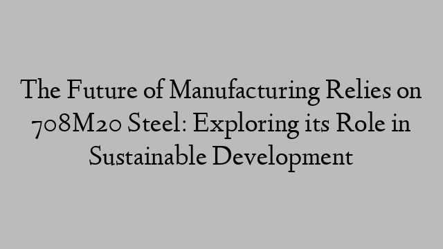 The Future of Manufacturing Relies on 708M20 Steel: Exploring its Role in Sustainable Development