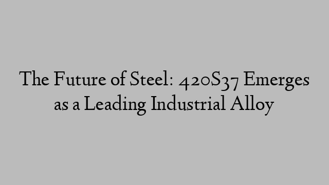 The Future of Steel: 420S37 Emerges as a Leading Industrial Alloy