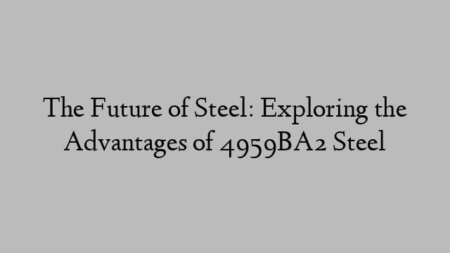 The Future of Steel: Exploring the Advantages of 4959BA2 Steel