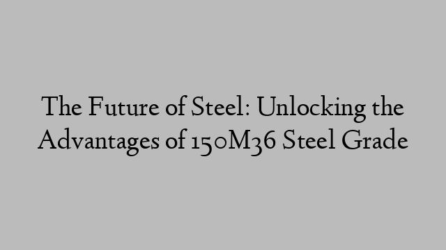 The Future of Steel: Unlocking the Advantages of 150M36 Steel Grade