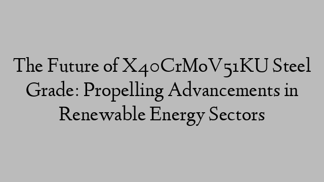 The Future of X40CrMoV51KU Steel Grade: Propelling Advancements in Renewable Energy Sectors