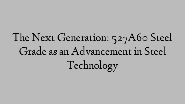 The Next Generation: 527A60 Steel Grade as an Advancement in Steel Technology