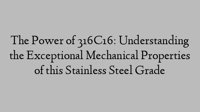 The Power of 316C16: Understanding the Exceptional Mechanical Properties of this Stainless Steel Grade