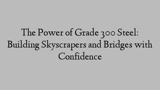 The Power of Grade 300 Steel: Building Skyscrapers and Bridges with Confidence