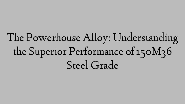 The Powerhouse Alloy: Understanding the Superior Performance of 150M36 Steel Grade