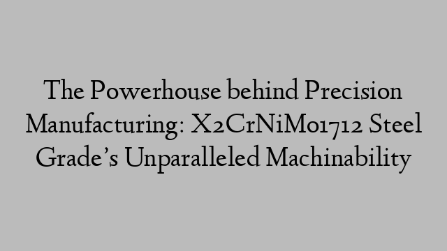 The Powerhouse behind Precision Manufacturing: X2CrNiMo1712 Steel Grade’s Unparalleled Machinability