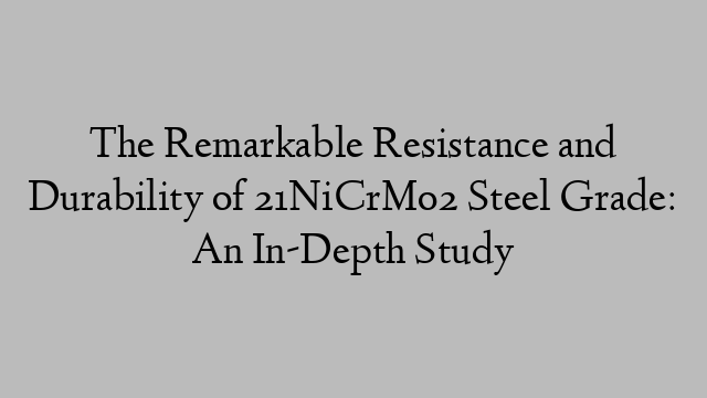 The Remarkable Resistance and Durability of 21NiCrMo2 Steel Grade: An In-Depth Study