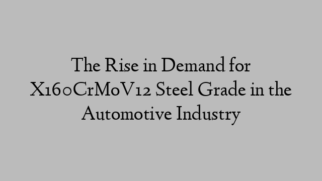 The Rise in Demand for X160CrMoV12 Steel Grade in the Automotive Industry