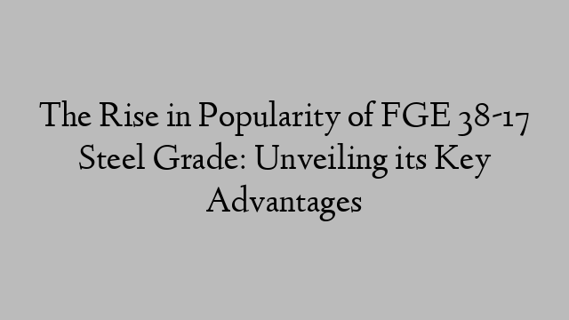 The Rise in Popularity of FGE 38-17 Steel Grade: Unveiling its Key Advantages