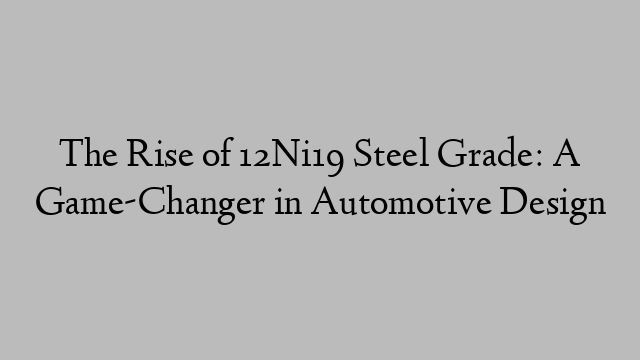 The Rise of 12Ni19 Steel Grade: A Game-Changer in Automotive Design